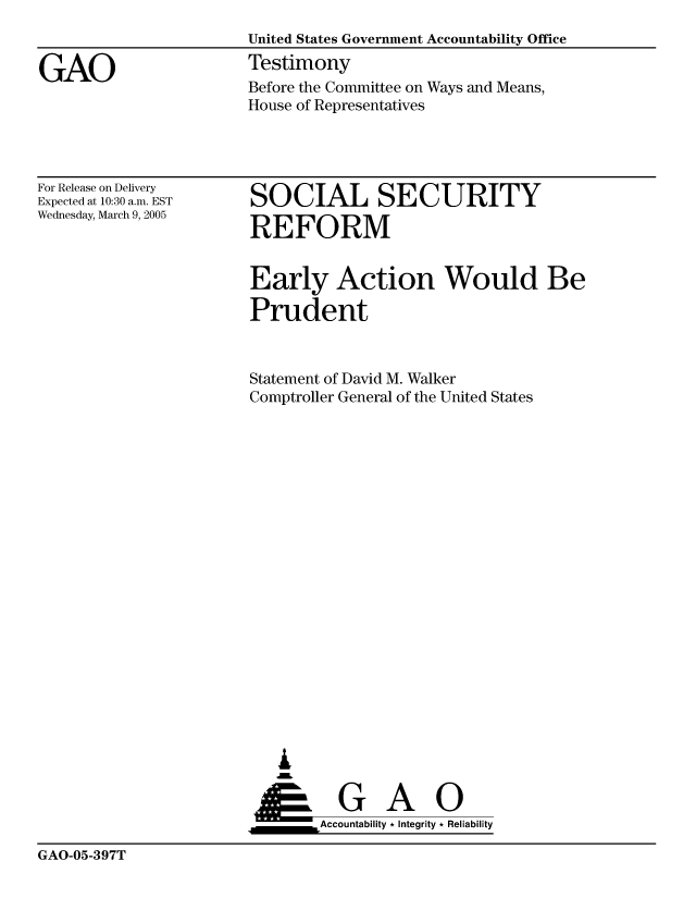 handle is hein.gao/gaobaaudt0001 and id is 1 raw text is: 


GAO


United States Government Accountability Office
Testimony
Before the Committee on Ways and Means,
House of Representatives


For Release on Delivery
Expected at 10:30 a.m. EST
Wednesday, March 9, 2005


SOCIAL SECURITY

REFORM


Early Action Would Be

Prudent


Statement of David M. Walker
Comptroller General of the United States




















   L


 ____     G    A     0
        &Accountability * Integrity * Reliability


GAO-05-397T


