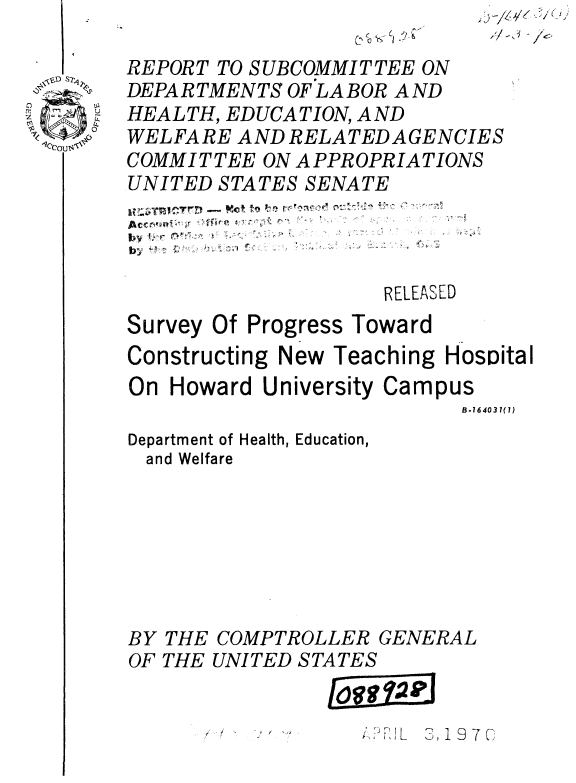 handle is hein.gao/gaobaaujm0001 and id is 1 raw text is: -  L
(y~%


REPORT TO SUBCOMMITTEE ON
DEPARTMENTS OF LABOR AND
HEALTH, EDUCATION, AND
WELFARE AND RELATEDAGENCIES
COMMIT TEE ON APPROPRIATIONS
UNITED STATES SENATE




                    RELEASED


Survey Of Progress


Toward


Constructing New Teaching HosDital
On Howard University Campus
                          B.16403 1(7)


Department
and Welf


BY
OF


THE
THE


of Health, Education,
are







COMPTROLLER GENERAL
UNITED STATES


             I93D, S19 7[C


ii-) /e~


