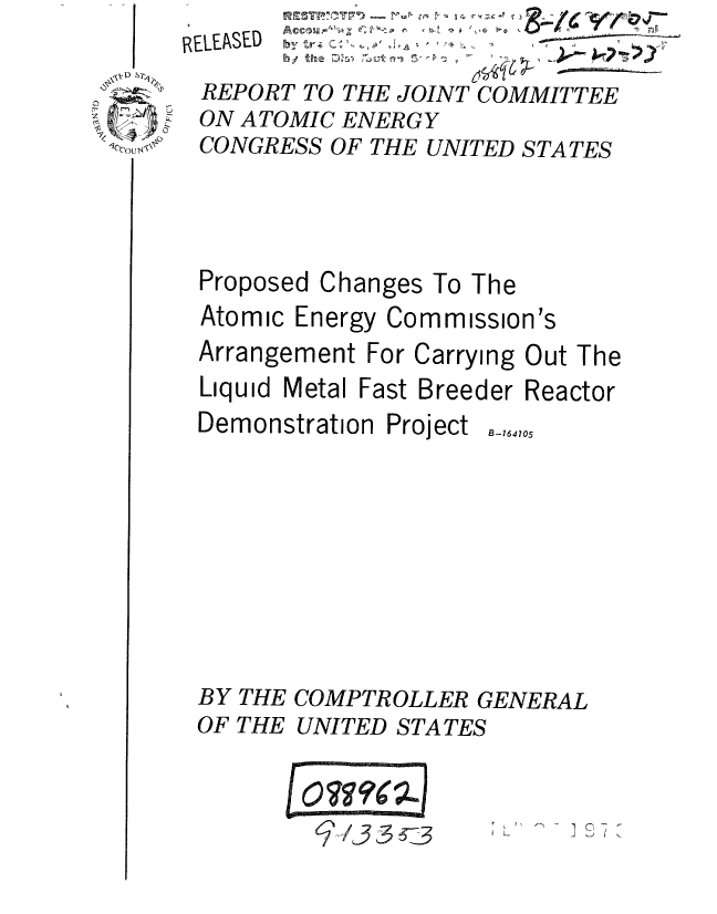 handle is hein.gao/gaobaaujs0001 and id is 1 raw text is: RELEASED °

REPORT TO THE JOINT COMMITTEE
ON ATOMIC ENERGY
CONGRESS OF THE UNITED STATES


Proposed Changes To The
Atomic Energy Commission's
Arrangement For Carrying Out The
Liquid Metal Fast Breeder Reactor


Demonstration Project


B-164705


BY THE COMPTROLLER GENERAL
OF THE UNITED STATES


          I O,?Ae)
        07 9(2


Cecou,


