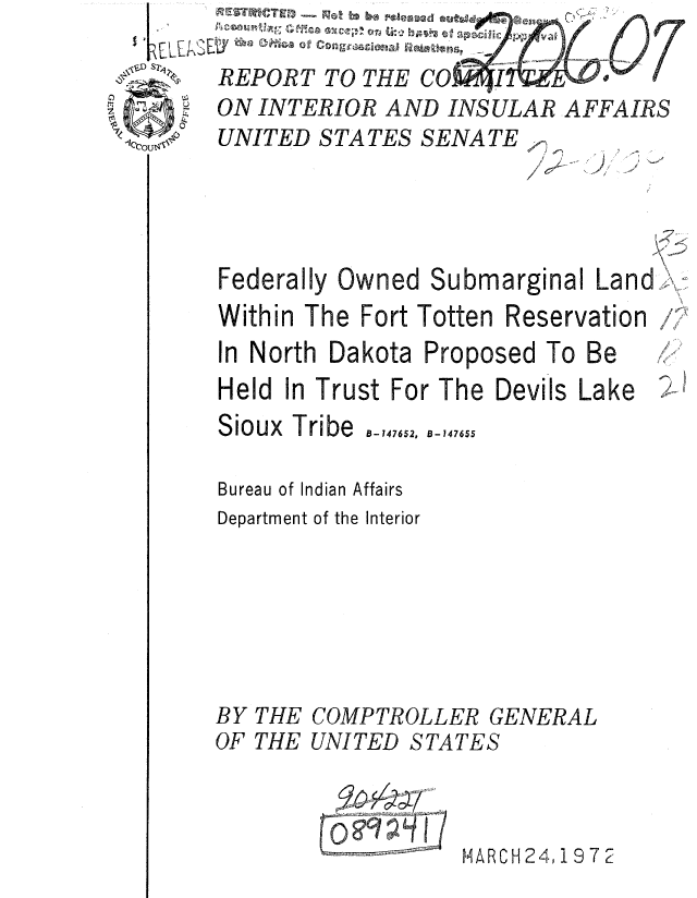 handle is hein.gao/gaobaaukx0001 and id is 1 raw text is: 

REPORT TO THE COR


ON INTERIOR AND INSULAR AFFAIRS
UNITED STATES SENATE


Federally Owned Submarginal


La n d


Within The Fort Totten Reservation
In North Dakota Proposed To Be
Held In Trust For The Devils Lake


Sioux Tribe  747652,


B-147655


Bureau of Indian Affairs
Department of the Interior


BY THE COMPTROLLER


GENERAL


OF THE UNITED STATES



                   MARCH 24, 19 72


I
I'
A,


