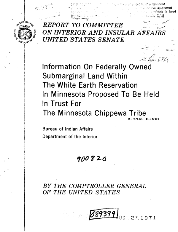 handle is hein.gao/gaobaaulk0001 and id is 1 raw text is: 1,


b.
   *


i, kept


REPORT TO COMMITTEE
ON INTERIOR AND INSULAR AFFAIRS
UNITED STATES SENATE


Information On


              F7,y
Federally Owned


Submarginal Land Within
The White Earth Reservation


In Minnesota
In Trust For


Proposed


To Be Held


The Minnesota Chippewa

Bureau of Indian Affairs
Department of the Interior


          007j?2--6


THE
THE


99:IJ    OCT. 27, 197 1


Tribe
8-147652. B-147655


BY
OF


COMPTROLLER GENERAL
UNITED STATES


