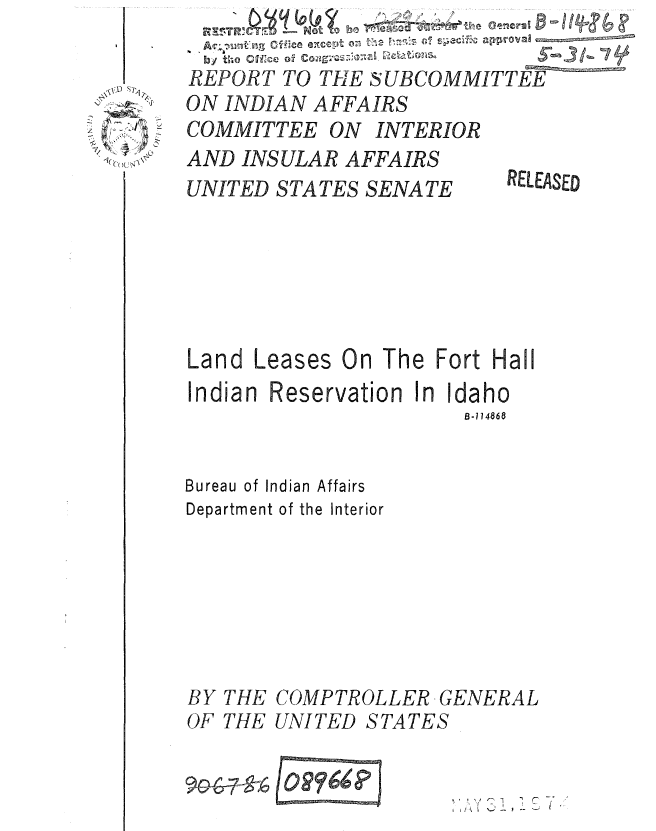handle is hein.gao/gaobaaulq0001 and id is 1 raw text is: 
by t;-.0   CH'c  0.9_________
REPORT TO THE SUBCOMMITTEE
ON INDIAN AFFAIRS
COMMITTEE ON INTERIOR
AND INSULAR AFFAIRS
UNITED STATES SENATE  RELEASED


Land Leases On The Fort Hall
Indian Reservation In Idaho
                       B-114868


Bureau of Indian Affairs
Department of the Interior


BY THE
OF THE


COMPTROLLER GENERAL
UNITED STATES



