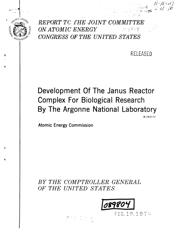 handle is hein.gao/gaobaauno0001 and id is 1 raw text is: 




1CCOU,s


RELEASED


Development Of The Janus


Reactor


Complex For Biological Research
By The Argonne National Laboratory
                              B.765117


Atomic Energy Commission


BY THE COMPTROLLER GENERAL


OF THE


UNITED STATES



              FEB I' 1 93.


REPORT TC THE JOINT COMMITTEE


ON ATOMIC ENERGY


CONGRESS OF THE UNITED STATES


I  i



