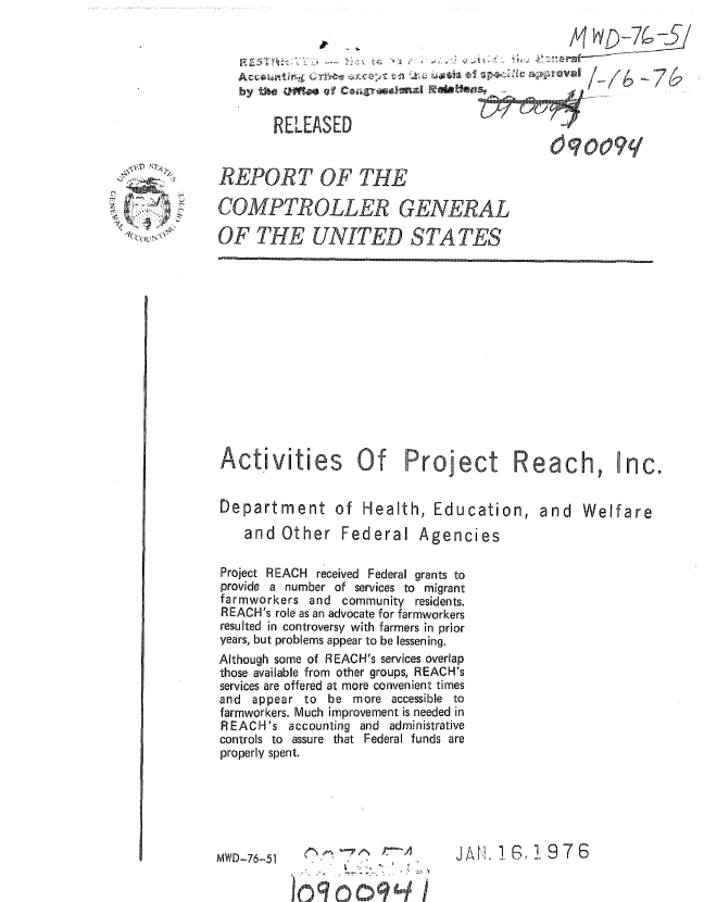 handle is hein.gao/gaobaauqq0001 and id is 1 raw text is: 




by the um J Cogeea Ralloleb -


U IUJUMIV *'4'mWF


Y. . , I



zr(-) N' C\


REPORT OF THE

COMPTROLLER GENERAL

OF THE UNITED STATES


Activities Of Project Reach,


Department of Health, Education,

   and Other Federal Agencies

Project REACH received Federal grants to
provide a number of services to migrant
farmworkers and community residents.
REACH's role as an advocate for farmworkers
resulted in controversy with farmers in prior
years, but problems appear to be lessening.
Although some of REACH's services overlap
those available from other groups, REACH's
services are offered at more convenient times
and appear to be more accessible to
farmworkers. Much improvement is needed in
REACH's accounting and administrative
controls to assure that Federal funds are
properly spent.


and Welfare


  ,,D- 6-5- - 1.JA

10, 0.., ... ,,.,, .,-, 4 11


inc.


dqooq


JAIH'.. GR ! 97 6


MWD-76-51



