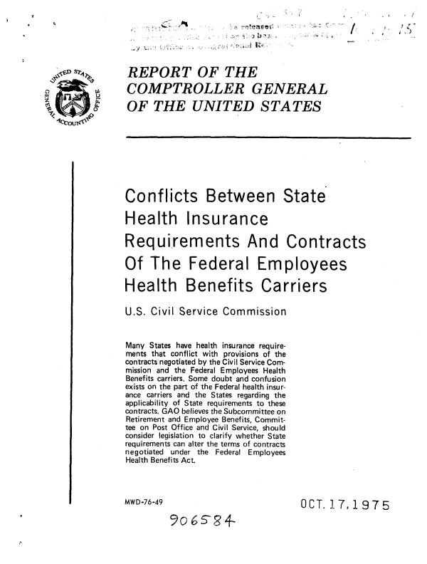 handle is hein.gao/gaobaausr0001 and id is 1 raw text is: 






REPORT OF THE

COMPTR OLLER GENERAL

OF THE UNITED STATES









Conflicts Between State

Health Insurance

Requirements And Contracts

Of The Federal Employees

Health Benefits Carriers

U.S. Civil Service Commission


Many States have health insurance require-
ments that conflict with provisions of the
contracts negotiated by the Civil Service Com-
mission and the Federal Employees Health
Benefits carriers. Some doubt and confusion
exists on the part of the Federal health insur-
ance carriers and the States regarding the
applicability of State requirements to these
contracts. GAO believes the Subcommittee on
Retirement and Employee Benefits, Commit-
tee on Post Office and Civil Service, should
consider legislation to clarify whether State
requirements can alter the terms of contracts
negotiated under the Federal Employees
Health Benefits Act.



MWD-76-49                         OCT. 17,197 5

         9o6s524


