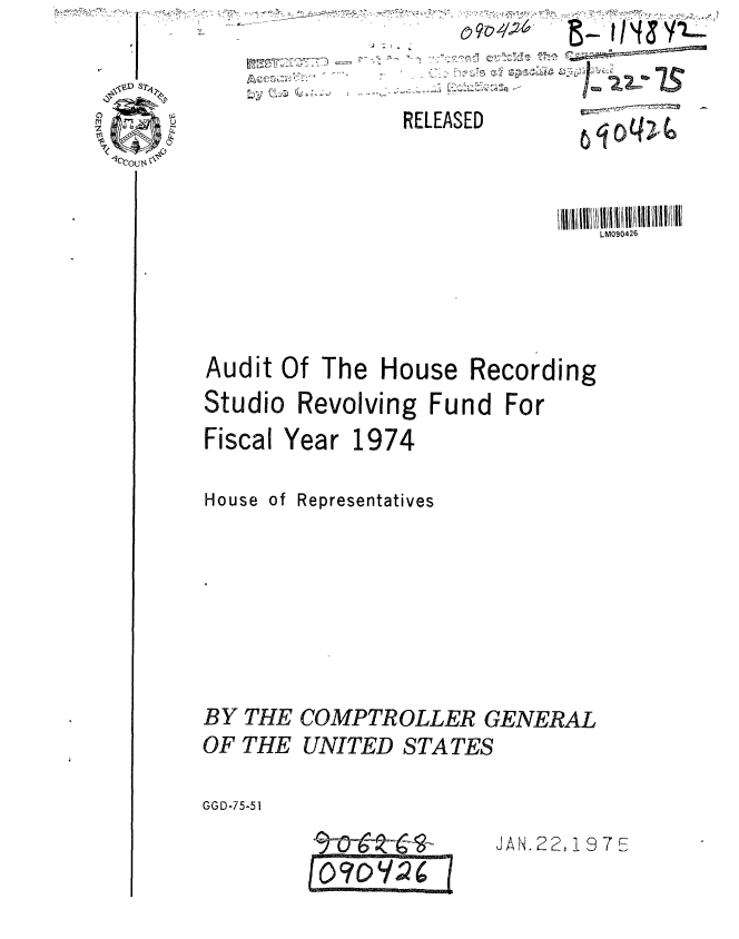 handle is hein.gao/gaobaauts0001 and id is 1 raw text is: 
RELEASED


                               LM090426






Audit Of The House Recording
Studio Revolving Fund For

Fiscal Year 1974


House of Representatives








BY THE COMPTROLLER GENERAL

OF THE UNITED STATES


GGD-75-51


JAN. 22, 19 7 E


~,


=DY Qc/2 -6


*       ~24/21d &- rh(&YL~
  st-~ -U -~
     ......
              ~
                  N
   -~ ~     -


