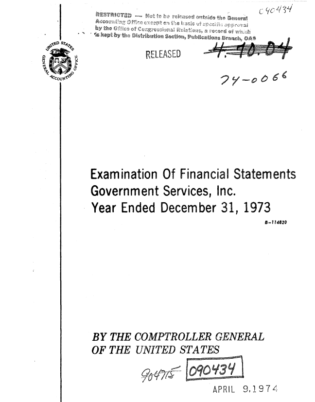 handle is hein.gao/gaobaautv0001 and id is 1 raw text is: c


3 S 'S
  by~~ the f       9t


         RELEASED  









Examination Of Financial Statements
Government Services, Inc.
Year Ended December 31, 1973
                             B-114820








BY THE COMPTROLLER GENERAL
OF THE UNITED STATES


                    APRIL 9,11974,



