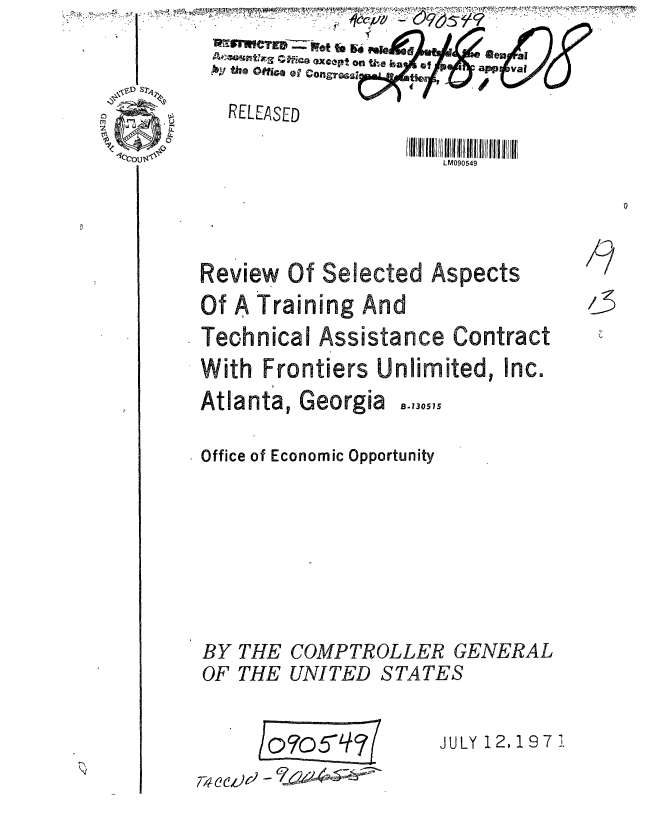 handle is hein.gao/gaobaauut0001 and id is 1 raw text is: 
            Ao~~ -Mae excpt on tiie ba  *


in0 --m-w4  RELEASED


LM090549


Selected Aspects


Of A Training And
Technical Assistance Contract
With Frontiers Unlimited, Inc.


Atlanta,


Georgia ..,,5,


Office of Economic Opportunity


COMPTROLLEJ
UNITED STAT


GENERAL
ES

JULY 1 2, 1 97 1


/9

/3


BY
OF


THE
THE


7W~CLe -


Review Of


