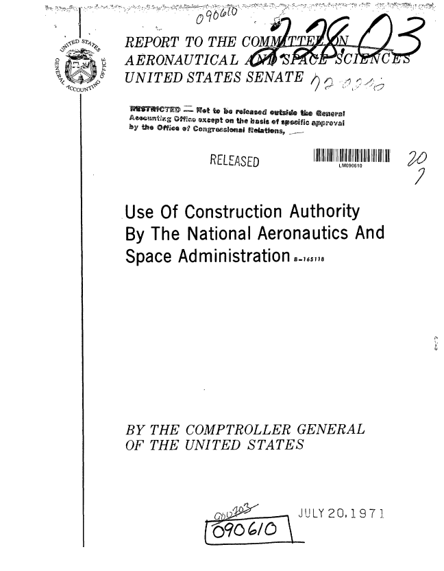 handle is hein.gao/gaobaauvn0001 and id is 1 raw text is: 








RELEASED


LM090610


.Use Of Construction Authority
By The National Aeronautics And
Space Administration.,,,,


THE COMPTROLLER GENERAL
THE UNITED STATES


JULY 20, 19 71 J


REP7iD-ORT TO THE CO
AERONAUTICAL                    C
UNITED STATES SENATE


by the Office 0?' cngrwe'56ui 12eit~ns,


BY
OF


