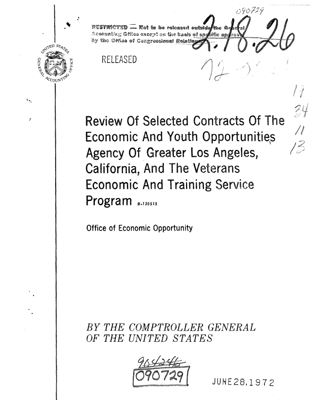 handle is hein.gao/gaobaauwz0001 and id is 1 raw text is: 
      m: t L.
RELEASED


Review Of Selected Contracts Of The
Economic And Youth Opportunities
Agency Of Greater Los Angeles,
California, And The Veterans
Economic And Training Service
Program ..,30.1.
Office of Economic Opportunity





BY THE COMPTROLLER GENERAL
OF THE UNITED STATES


             mwmm-Fwhaww7 ?JUNE 28,1972


1


, 41.,


