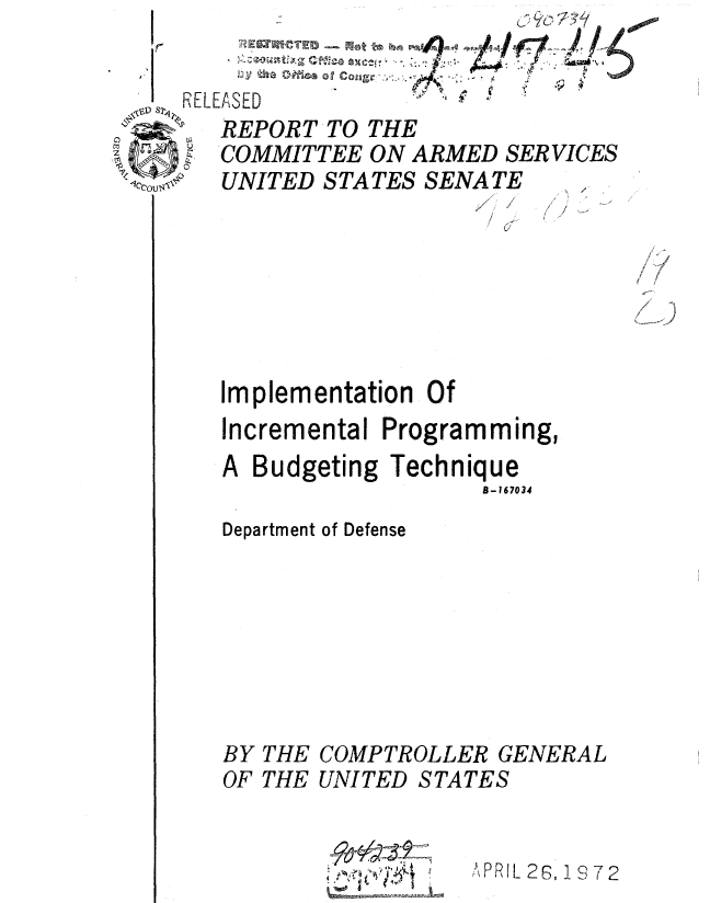 handle is hein.gao/gaobaauxc0001 and id is 1 raw text is: 
It


/
/


/ /
/¢


  f
/ 6
  )


Implementation Of
Incremental Programming,
A Budgeting Technique
                   B- 167034
Department of Defense


BY
OF


THE
THE


COMPTROLLER GENERAL
UNITED STATES


4    ~ I
  4, U' ~


Y,,PRIL 28, 1 9 72


RELEASED
   REPORT TO THE
   COMMITTEE ON ARMED SER VICES
   UNITED STATES SENATE ....


