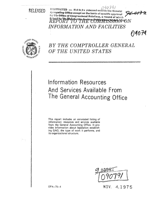handle is hein.gao/gaobaauxy0001 and id is 1 raw text is: 
RELEASED


BY THE COMPTROLLER


GENERAL


OF THE UNITED STATES


Information Resources
And Services Available From
The General Accounting Office



This report includes an annotated listing of
information resources and services available
from the General Accounting Office. It pro-
vides information about legislation establish-
ing GAO, the type of work it performs, and
its organizational structure.


NOV.  4,1975


INFORMATION AND FACILITIES
                                           V, 07


OPA-76-4


