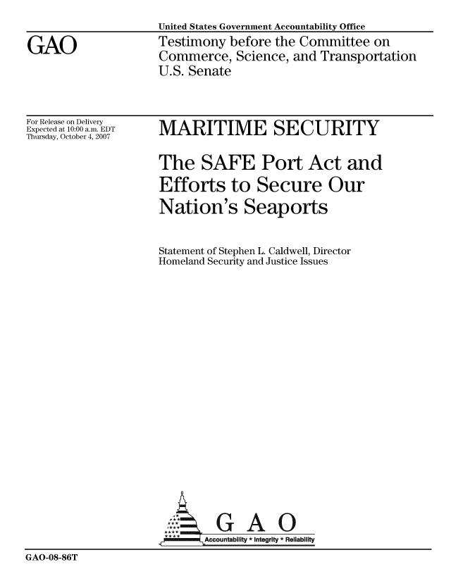 handle is hein.gao/gaobaavqe0001 and id is 1 raw text is: 
                    United States Government Accountability Office

GAO                 Testimony before the Committee on
                    Commerce, Science, and Transportation
                    U.S. Senate


For Release on Delivery
Expected at 10:00 a.m. EDT
Thursday, October 4, 2007


MARITIME SECURITY


                    The SAFE Port Act and
                    Efforts to Secure Our
                    Nation's Seaports


                    Statement of Stephen L. Caldwell, Director
                    Homeland Security and Justice Issues



















                      AGAO
                      *Accountablity * Integrity * Reliability
GAO-08-86T


