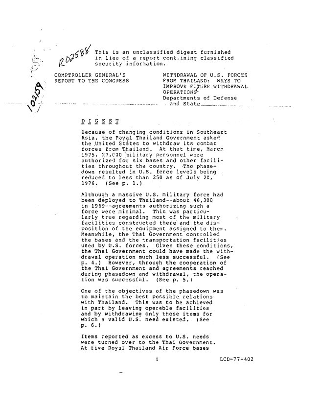 handle is hein.gao/gaobaavsg0001 and id is 1 raw text is: 






                          This is an unclassified digest furnished
                          in lieu of a report cont-ining classified
               )L.        security information.

               COMPTROLLER GENERAL'S          WIT9DRAWAL OF U.S. FORCES
               REPORT TO THE CONGRESS         FROM THAILAND: WAYS TO
                                              IMPROVE FigURE WITHDRAWAL
                                              OPERATICNS
                                              Departments of Defense
.......... . ,--.                               and- State .


                      DIGEST

                      Because of changing conditions in Southeast
                      Asia, the Royal Thailand Government asked
                      the United StAtes to withdraw its combat
                      forces from Thailand. At that time, Marcn
                      1975, 27,C30 hmilitary personnel were
                      authorized for six bases and other facili-
                      ties throughout the country. -The phase-
                      down resulted In U.S. force levels being
                      reduced to less than 250 as of July 20,
                      1976.  (See p. 1.)

                      Although a massive U.S. military force had
                      been deployed to Thailand--about 46,300
                      in 1969--agreements authorizing such a
                      force were minimal. This was particu-
                      larly true regarding most of the military
                      facilities constructed there and the dis-
                      position of the equipment assigned to them.
                      Meanwhile, the Thai Government controlled
                      the bases and the transportation facilities
                      used by U.S. forces. Given these conditions,
                      the Thai Government could have made the with-
                      drawal operation much less successful. (See
                      p. 4.) However, through the cooperation of
                      the Thai Government and agreements reached
                      during phasedown and withdrawal, the opera-
                      tion was successful.  (See p. 5.)

                      One of the objectives of the phasedown was
                      to maintain the best possible relations
                      with Thailand. This was to be achieved
                      in part by leaving operable facilities
                      and by withdrawing only those items for
                      which a valid U.S, need existed. (See
                      p. 6.)

                      Items reported as excess to U.S. needs
                      were turned over to the Thai Government.
                      At five Royal Thailand Air Force bases


LCD-77-402


