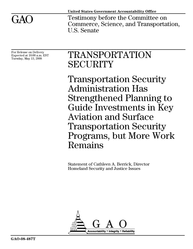 handle is hein.gao/gaobaavvd0001 and id is 1 raw text is: United States Government Accountability Office
Testimony before the Committee on
Commerce, Science, and Transportation,
U.S. Senate


For Release on Delivery
Expected at 10:00 a.m. EST
Tuesday, May 13, 2008


TRANSPORTATION
SECURITY


                  Transportation Security
                  Administration Has
                  Strengthened Planning to
                  Guide Investments in Key
                  Aviation and Surface
                  Transportation Security
                  Programs, but More Work
                  Remains

                  Statement of Cathleen A. Berrick, Director
                  Homeland Security and Justice Issues





                          GAO
                    :  G A O
                    AAccountabilty * Integrity * Reliability
GAO-08-487T


GAO


