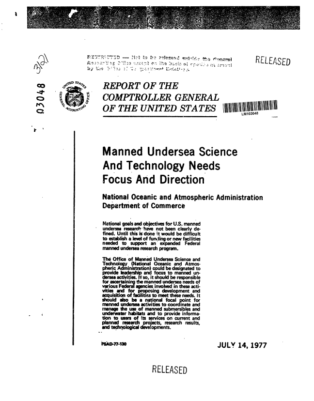 handle is hein.gao/gaobaavvz0001 and id is 1 raw text is: 








                        77-       -         _.       ,     .                RELEASED



Co            %        REPORT OF THE

                       COMPTROLLER GENERAL
        'k             OF THE UNITED STATES
                                                                       LM103048






                       Manned Undersea Science

                       And Technology Needs

                       Focus And Direction

                       National Oceanic and Atmospheric Administration
                       Department of Commerce

                       National goals and objectives for US. manned
                       undersea researcihhave not been clearly de-
                       fined. Until this isdone it would be difficult
                       to establish a level of furkiing or new facilities
                       needed to support an expanded Federal
                       manned undersea research program.

                       Th Office of Manned Undersea Science and
                       Technology (National Oceanic and Atmos-
                       pheric Administration) could be designated to
                       provide leadership and focus to manned un-
                       dersea activities It so, it should be responsible
                       for as ining Ode manned undersea needs of
                       various Federal agencies involved in these acti-
                       vities and for proposing development and
                       acluisition of facilitis to meet these needs. It
                       should also be a national focal point for
                       manned undersea activities to coordinate and
                       manage the use of manned submersibles and
                       underwater habitats and to provide informa-
                       tion to users of fts services on current and
                       planned research projects, research results,
                       and technological d  opmen.

                                t~s .~n~mJULY                         14, 1977


RELEASED


