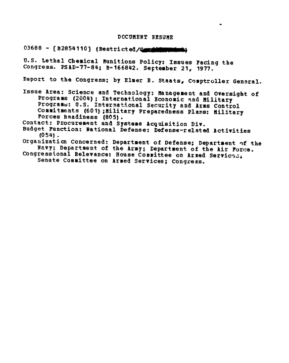 handle is hein.gao/gaobaawap0001 and id is 1 raw text is: 



                          DCCUMENT DESUME
03688 - (B2854110] (Restricted,      e

U.S. Lethal Chemical Munitions Policy: Issues Pacing the
Congress. PSAD-77-84; B-166842. SeFtember 21, 1977.

Report to the Congress; by Elmer B. Staats, Comptroller General.

Issue Area: Science and Technology: Management and Oversight of
    Programs (2004); International Economic nd Military
    Programw: U.S. International Security and Arms Control
    Commitments (601) ;Military Preparedness Plans: Military
    Forces Readiness (805).
Contact: Procurement and Systems Acquisition Div.
Budget Function: National Defense: Defense-related Activities
     (054).
Orgaiizaticn Concerned: Department of Defense; Department nf the
    Navy; Department of the Army; Department of the Air Force.
Congressional Relevance: House Committee on Arsed Servic'z1
    Senate Committee on Armed Services; Congress.


