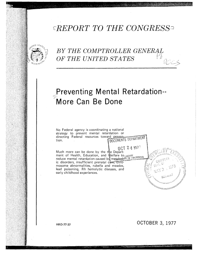handle is hein.gao/gaobaawbz0001 and id is 1 raw text is: 






LcREPORT TO


THE CONGRESS2


~u sr,~


BY THE COMPTROLLER GENERAL

OF THE UNITED STATES    T [


.,Preventing Mental Retardation--


More Can Be Done


No Federal agency is coordinating a national
strategy to prevent mental retardation or
directing Federal resources toward
tion.


Much more can be done by the t e Depart-
ment of Health, Education, and Welfare to LIBrAY   'Ilk
reduce mental retardation caused bm
ic disorders, insufficient prenatal car-n-h-0..-
mosome abnormalities, rubella and measles,
lead poisoning, Rh hemolytic diseases, and
early childhood experiences.


       / ~
           '2

           1~


           2'
           '7

K           7<


OCTOBER 3, 1977


HR D-77-37


