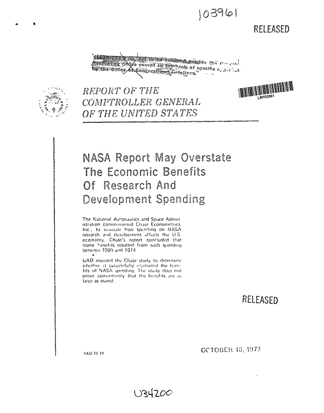 handle is hein.gao/gaobaawdk0001 and id is 1 raw text is: 

0-3901P


A    i


RELEASED


-Z
V/,'.


REPORT OF THE

COMPTROLLER  GENERAL


OF THE UNITED STArjTK9


NASA Report May Overstate

The Economic Benefits

Of Research And

Development Spending


The N ational Aeronaulics and Space Admwi
istration commtssoned Chue Econometrics,
Inc.. To eUVLJat! how spndenq on NASA
research atid dfvlopment , fcts he U S
economy. Chase's report conrluded that
many I-eneits resulted frofm such sjendoiq
betwci 1 960L and 1974

GAO asssnsed the Chase study to detvin rfljf_
whethr it succe-fu lly k's:imta i'd the'no
fits of NASA switnd q. Ilu stuly dous rnot
|Irovo cony w rmAly that th  jvn.lit  aC, ir.
larqe as stated.


RELEASED


OCTOBER iS, 1977


PAD 7F 1


U3Azoc


LMW5uu I



