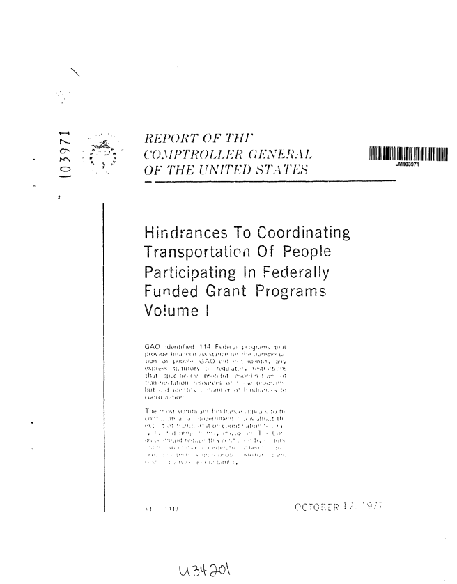 handle is hein.gao/gaobaawdr0001 and id is 1 raw text is: 

















           REPORT OF Till'
o'.   -COM03PTR OLLER (E\ I ,\


           OF THE UNITED STATE S







           Hindrances To Coordinating

           Transportatien Of People


           Participating In Federally

           Funded Grant Programs

           Vo!ume I



           GAO idoitifi d  1 14  Ft,(hrx  rorirT ir,  tl it
           9pro  (] , l iii  l riflit iAsI-[lrtjit  I0v  *il,  tt.I~ :''' Li

           til w jy-;e h ,t  6Ap,,h h 016  -1 d ,:, kd.   ,
           CXjt:i''., qtd  tlii\,  oi  rqu j  it, -f  .t.

           IUt hi



                    1:0 1 r ,S(t O ' i I P1
           [)lit  d.  1, h itl t    !\  n. ',rm w~tr  O htl~ ,:'k , iI
           ( utM (  )  ,, Ilor


           1 11k  -  -) ,, 'I.'

           L CM.     ,,,.
                 WL'     L 17 1 ',1'0 !


