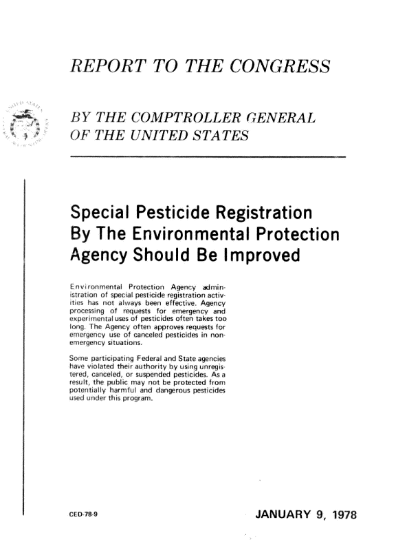 handle is hein.gao/gaobaawkn0001 and id is 1 raw text is: 





RPORT TO                         CONGRESS


BY THCOMPTR OL LER GENERAL


OF 7E UNITED S TTES







Special Pesticide Registration

By The Environmental Protection

Agency Should Be Improved

Environmental Protection Agency admin
istrat~on of special pesticide registration actiw
  s has not always been effective . Agency
processing of requests far emergency and
exper imental uses of pesticides often takes too
long The Agency often approves requests for
emergency use of canceled pesticides in non-
emergency situations,

Some participating Federal and State agencies
have violated their authority by using unrgis
tered canceled, or suspended pesticides. As a
result, the public may not be protected from
potentially harmful and dangerous pesticides
used under this program.


JANUARY 9, 1978


C E [)7B 9-


