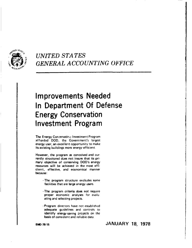 handle is hein.gao/gaobaawnh0001 and id is 1 raw text is: 














UNITED S TA TES

GENERAL ACCOUNTING OFFICE








Improvements Needed

In Department Of Defense

Energy Conservation

Investment Program


The Energy Conervaticri Investment Program
afforded DOD, the Government's largest
energy user, an excellent opportunity to make
its existing buildings more energy efficient.

However, the program as conceived and cur-
rently structured does not insure that its pri-
mary objective of conserving DOD's energy
resources will be achieved in the most effi-
cient, effective, and economical manner
because:

    --The program structure excludes some
    facilities that are large energy users.

    --The program criteria does not require
    proper economic analyses for evalu
    ating and selecting projects.

    --Program directors have not established
    adequate guidelines and controls to
    identify energy-saving projects on the
    basis of consistent and reliable data.


JANUARY 18, 1978


EMD-78-15


