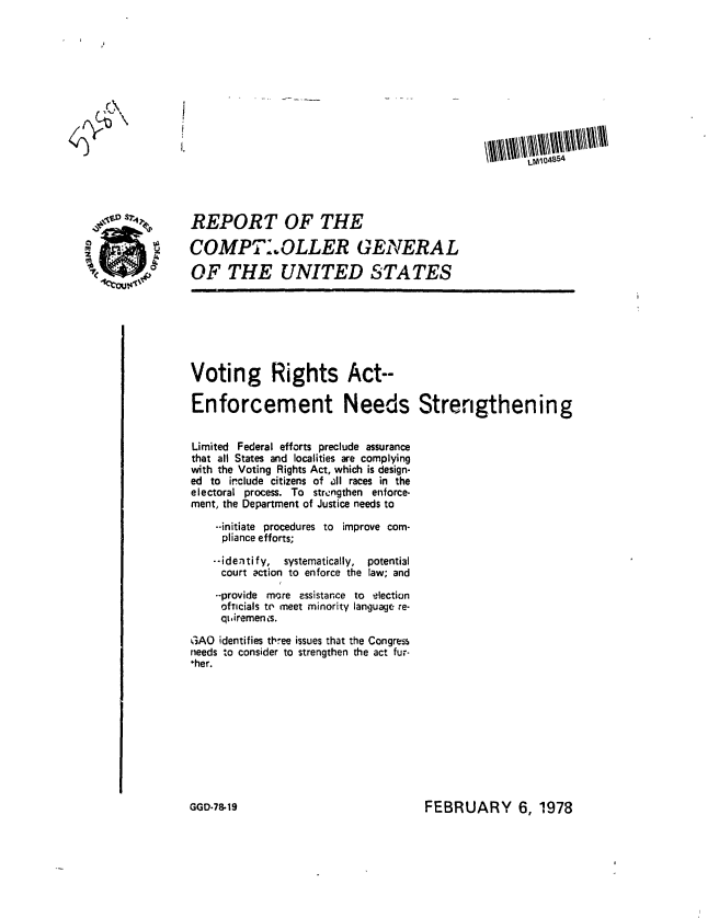 handle is hein.gao/gaobaawpc0001 and id is 1 raw text is: 











                                                                      LM 045,54



    $0           REPORT OF THE

M          ' COMPT:.OLLER GENERAL
          - 0 OF THE UNITED STATES








                 Voting Rights Act--

                 Enforcement Needs Strengthening


                 Limited Federal efforts preclude assurance
                 that all States and localities are complying
                 with the Voting Rights Act, which is design-
                 ed to include citizens of ll races in the
                 electoral process. To strengthen enforce-
                 ment, the Department of Justice needs to

                     --initiate procedures to improve com-
                     pliance efforts;

                     --identify, systematically,  potenti3l
                     court action to enforce the law; and
                     --provide more assistance to election
                     oftIcials to meet minority language re-
                     qLuiremen is.

                 GAO identifies three issues that the Congress
                 needs to consider to strengthen the act fur-
                 *her.


FEBRUARY 6, 1978


GGD-78-19


