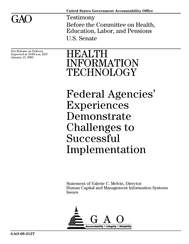 handle is hein.gao/gaobaawql0001 and id is 1 raw text is:                  United States Government Accountability Office
GAO              Testimony
                 Before the Committee on Health,
                 Education, Labor, and Pensions
                 U.S. Senate


For Release on Delivery
Expected at 10:00 a.m. EST
January 15, 2009


HEALTH
INFORMATION
TECHNOLOGY


                 Federal Agencies'
                 Experiences
                 Demonstrate
                 Challenges to
                 Successful
                 Implementation



                 Statement of Valerie C. Melvin, Director
                 Human Capital and Management Information Systems
                 Issues

                   A
                 ApGAO
                       Accountability * Integrity * Reliability
GAO-09-312T


