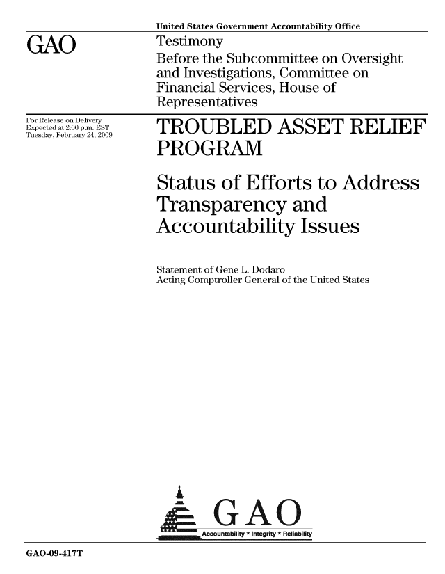 handle is hein.gao/gaobaawsh0001 and id is 1 raw text is:                    United States Government Accountability Office
GAO                Testimony
                   Before the Subcommittee on Oversight
                   and Investigations, Committee on
                   Financial Services, House of
                   Representatives


For Release on Delivery
Expected at 2:00 p.m. EST
Tuesday, February 24, 2009


TROUBLED ASSET RELIEF
PROGRAM

Status of Efforts to Address
Transparency and
Accountability Issues

Statement of Gene L. Dodaro
Acting Comptroller General of the United States


i

     AlGAO
jmm Accountability * Integrity * Reliability


GAO-09-417T


