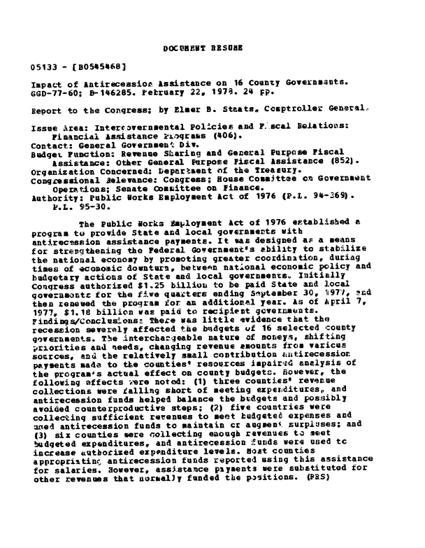 handle is hein.gao/gaobaawtc0001 and id is 1 raw text is: 



DOCUMENT RESOBNE


05133 - [B05454681

Impact of antirecessior, Assistance on 16 County GovexnmantS.
GGD-77-60; B-146285. February 22. 1979. 24 pp.

Report to the Congress; by Elmer B. Staats, Comptroller General,

Issue Area: Inter vernmental Pollcies and F. scal Baeatioiis:
    Financial Assistance 2L.)qrams (406).
Contact: General Government- Div.
Budqet Function: Revenue Sharing and General Purpose Fiscal
    Assistance: Other General Purpose Fiscal Assistance 4852).
Organization Concerned: Departaent nf the Treasury.
Congressional Aelevance: Congress; House Commttee en Governent
    Operations; Senate CoMaittee on Finance.
Authority: Public Borks Employment Act of 1976 (P.L. 94.-369).
    P.L. 95-30.

         The Public lorks Employment Act of 1976 eptablished a
program to provide State and local governmerts with
antirecession assistance payments. It was designed a- a means
for streugthening the Federal Governmentss ability to stabilize
the national econos7 by promoting greater coordination, duriag
times of econoatic downturn, betwen nat4lonal economic pcolicy and
budgetary actions of State and local governments. laitially
Conqress authorized $1.25 billion to be paid State and local
goveranonte for the f5we quarcters ending 5'iptember 30. ii97i, zrd
then renewed the program ior an additional year. As of Aipril 7,
1977, $1.18 billion was paid to recipient gevexun4ents.
Findings/Concluslons   There was little evidence that the
recession severely affected the bndgets uf 16 selected county
governments. The interchazgeable nature of nonieys. shifting
priorities and ueeds, changing revenue amounts free varicus
sources, and the relatively small contribution autirecessior
payments made to tLe counties' resources impairi4 analysis of
the proqram's actual effect on county budgeto. Etowever, the
following affects were noted: (1) three counties' revenue
collections were talling short of meeting expezmditures,, and
antirecession funds helped balance the budgets and possibly
avoided counterproductive steps; (2) five countries were
collecting sufficient rerenues to meet budgeted expenses and
uzzed antirecession funds to maintain cr augnen', surpluses; and
(3) six counties sere collecting enough revenues ta meet
budgeted expenditures, and antirecession :unds were used tc
increase eutborized expenditure levels. fl.st counties
appropriatine, antirecession funds reporte4 using this assistance
for salaries. However, assistance paiyents were substituted for
other revenues that noraally funded the p~sitions. (PRS)


