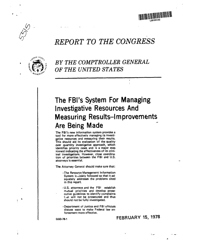 handle is hein.gao/gaobaawtl0001 and id is 1 raw text is: 






  (~1                                                  LiosA42


REPORT TO THE CONGRESS





 BY THE COMPTROLLER GENERAL
OF THE UNITED STATES









The FBI's System For Managing

Investigative Resources And

Measuring Results--Improvements

Are Being Made
The FBI's new information system provides a
tool for more effectively managing its investi-
gative resources and measuring their results.
This should aid its evaluation of the quality
over quantity investigative approach, which
identifies priority cases and is a major step
toward indicating the effectiveness of its crim-
inal investigations. However, close coordina-
tion of priorities between the FBI and U.S.
attorneys is essential.
The Attorney General should make sure that:

     --The Resource.Management Information
     System is .;osely followed so that it ad-
     equately addresses the problems cited
     in this report.
     --U.S. attorneys and the FBI establish
     mutual priorities and develop prose-
     cutive guidelines to identify complaints
     t:,at will not be prosecuted and thus
     should not be fully investigated.
     --Department of Justice and FBI ofticials
     discuss ways to make Federal law en-
     forcement more effective.


FEBRUARY 15, 1978


GGD-78-1


