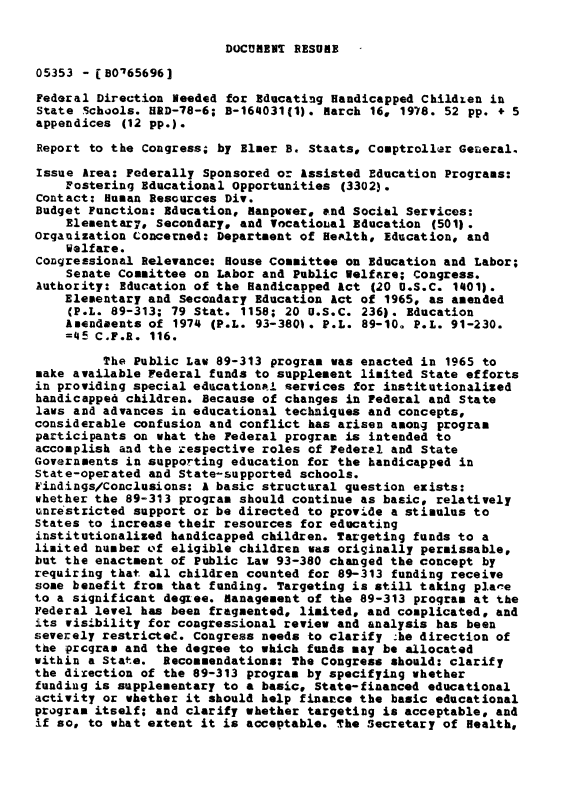 handle is hein.gao/gaobaawwc0001 and id is 1 raw text is: 

DOCUMENT RESUME


05353 - (B0'65696]

Federal Direction leeded for Educating Handicapped Children in
State Schools. HRD-78-6; B-164031(1). March 16, 1978. 52 pp. + 5
appendices (12 pp.).

Report to the Congress; by Eluer B. Staats, Comptroller General.

Issue Area: Federally Sponsored or Assisted Education Programs:
    Fostering Educational Opportunities (3302).
Contact: Human Resources Div.
Budget Function: Education, Manpower, and Social Services:
    Elenentar7, Secondary. and Vocatioual Education (501).
Organization Concerned: Department of Health, Education, and
    Welfare.
Congressional Relevance: House Committee on Education and Labor;
    Senate Committee on Labor and Public Welfare; Congress.
Authority: Education of the Handicapped Act (20 U.S.C. 1401).
    Elementary and Secondary Education Act of 1965, as amended
    (P.L. 89-313; 79 Stat. 1158; 20 U.S.C. 236). Education
    Amendeents of 1974 (P.L. 93-3801. P.L. 89-10. P.L. 91-230.
    =45 C.F.R. 116.

         The Public Law 89-313 program was enacted in 1965 to
make available Federal funds to supplement limited State efforts
in providing special educational services for institutionalized
handicapped children. Because of changes in Federal and State
laws and advances in educational techniques and concepts,
considerable confusion and conflict has arisen among program
participants on what the Federal prograt is intended to
accomplish and the zespective roles of Federal and State
Governments in supporting education for the handicapped in
State-operated and State-supported schools.
Findings/Conclusions: A basic structural question exists:
whether the 89-313 program should continue as basic, relatively
uinrestricted support or be directed to provide a stimulus to
States to increase their resources for educating
institutionalized handicapped children. Targeting funds to a
limited number ef eligible children was originally peraissable,
but the enactment of Public Law 93-380 changed the concept by
requiring that all children counted for 89-313 funding receive
some benefit from that funding. Targeting is still taking pla-e
to a significant degee. Management of the 89-313 program at the
Federal level has been fragmented, limited, and cosplicated, and
its visibility for congressional review and analysis has been
severely restricted. Congress needs to clarify he direction of
the prcqra. and the degree to which funds may be allocated
within a State. Recommendations: The Congress should: clarify
the direction of the 89-313 program by specifying whether
fundiug is supplementary to a basic, State-financed educational
activity or whether it should help finance the basic educational
program itself; and clarify whether targeting is acceptable, and
if so, to what extent it is acceptable. The Secretary of Health,



