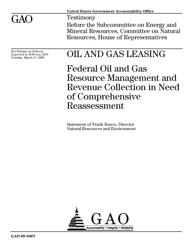 handle is hein.gao/gaobaawwj0001 and id is 1 raw text is:                   United States Government Accountability Office
GAO               Testimony
                  Before the Subcommittee on Energy and
                  Mineral Resources, Committee on Natural
                  Resources, House of Representatives


For Release on Delivery
Expected at 10:00 a.m. EDT
Tuesday, March 17, 2009


OIL AND GAS LEASING


                  Federal Oil and Gas
                  Resource Management and
                  Revenue Collection in Need
                  of Comprehensive
                  Reassessment

                  Statement of Frank Rusco, Director
                  Natural Resources and Environment












                     A
                     & GAO

                        Accountability * Integrity * Reliability
GAO-09-506T



