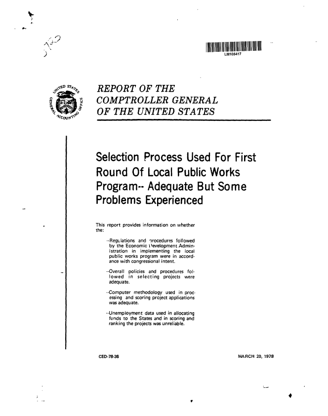 handle is hein.gao/gaobaawxr0001 and id is 1 raw text is: 







)LM106417





                 REPORT OF THE

  o              COMPTROLLER GENERAL
    Okm          OF THE UNITED STATES








                 Selection Process Used For First

                 Round Of Local Public Works

                 Program-- Adequate But Some

                 Problems Experienced



                 This report provides information on whether
                 the:

                    --Regulations and *)rocedures followed
                    by the Economic Oevelopment Admin-
                    istration in implementing the local
                    public works program were in accord-
                    ance with congressional intent.

                    --Overall policies and procedures fol-
                    lowed in selecting projects were
                    adequate.

                    --Computer methodology used in proc-
                    essing and scoring project applications
                    was adequate.

                    --Unemployment data used in allocating
                    funds to the States and in scoring and
                    ranking the projects was unreliable.





                 CED-78-36                                    MARCH 20. 1978


