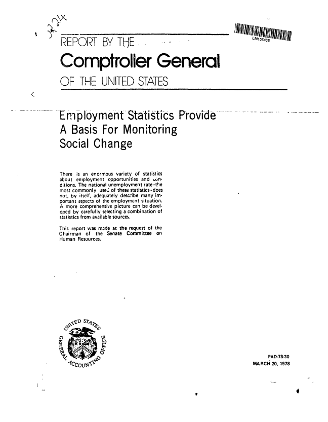 handle is hein.gao/gaobaawym0001 and id is 1 raw text is: 





REPORT BY THE.


Comptroller General


OF THE


UNITED STATES


(



         . E ployme-nt-Statistics  Provide ..-. . ..--.

         A Basis For Monitoring

         Social Change


There is an enormous variety of statistics
about employment opportunities and wn-
ditions. The national unemployment rate.-the
most commonly use of these statistics--does
not, by itself, adequately describe many im-
portant aspects of the employment situation.
A more comprehensive picture can be devel.
oped by carefully selecting a combination of
statistics from available sources.

This report was made at the request of the
Chairman of the Semiate Committee on
Human Resources.


     PAD-78-30
MARCH 20, 1978


f\U


-r


LM105435


I


