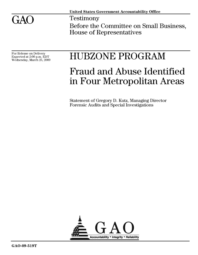 handle is hein.gao/gaobaawyw0001 and id is 1 raw text is: 
                     United States Government Accountability Office

GAO                  Testimony
                     Before the Committee on Small Business,
                     House of Representatives


For Release on Delivery
Expected at 2:00 p.m. EDT
Wednesday, March 25, 2009


HUBZONE PROGRAM


Fraud and Abuse Identified

in Four Metropolitan Areas


Statement of Gregory D. Kutz, Managing Director
Forensic Audits and Special Investigations


L


    .Accountability * Integrity * Reliability


GAO-09-519T


