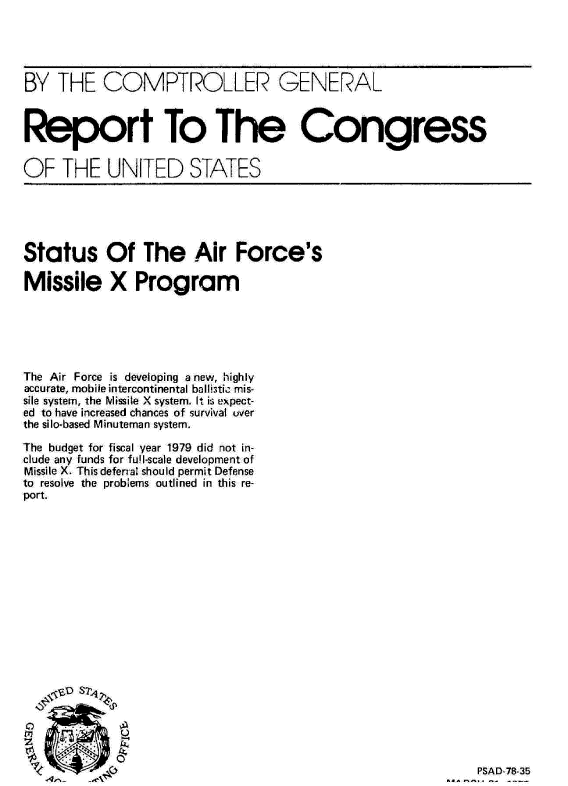 handle is hein.gao/gaobaawzg0001 and id is 1 raw text is: 





BY THE COMPTROLLER GENERAL



Report To The Congress


OF THE UNITED STATES





Status Of The Air Force's

Missile X Program






The Air Force is developing anew, highly
accurate, mobile intercontinental ba II.-tic m is-
sile system, the Missile X system. It is, eXpect-
ed to have increased chances of survival over
the silo-based Minuteman system.

The budget for fiscal year 1979 did not in-
clude any funds for fu!l-scale development of
Missile X. This deferal should permit Defense
to resolve the problems outlined in this re-
port.


PSAD-78-35


