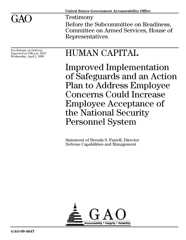 handle is hein.gao/gaobaawzu0001 and id is 1 raw text is: United States Government Accountability Office
Testimony
Before the Subcommittee on Readiness,
Committee on Armed Services, House of
Representatives


For Release on Delivery
Expected at 2:00 p.m. EDT
Wednesday, April 1, 2009


HUMAN CAPITAL


                  Improved Implementation
                  of Safeguards and an Action
                  Plan to Address Employee
                  Concerns Could Increase
                  Employee Acceptance of
                  the National Security
                  Personnel System

                  Statement of Brenda S. Farrell, Director
                  Defense Capabilities and Management









                    A
                  &0GAO
                  ~Accountability * integrity * Reliability
GAO-09-464T


GAO


