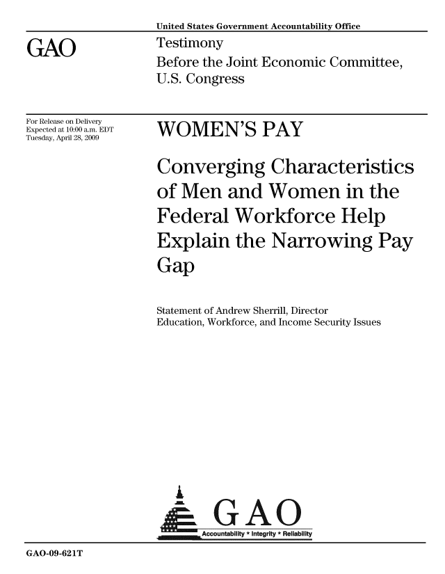 handle is hein.gao/gaobaaxca0001 and id is 1 raw text is:                    United States Government Accountability Office

GAO                Testimony
                   Before the Joint Economic Committee,
                   U.S. Congress


For Release on Delivery
Expected at 10:00 a.m. EDT
Tuesday, April 28, 2009


WOMEN'S PAY


                   Converging Characteristics
                   of Men and Women in the
                   Federal Workforce Help
                   Explain the Narrowing Pay
                   Gap


                   Statement of Andrew Sherrill, Director
                   Education, Workforce, and Income Security Issues










                      A
                      & GAO

                          Accountability * Integrity * Reliability
GAO-09-621T


