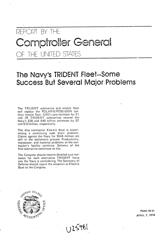 handle is hein.gao/gaobaaxdp0001 and id is 1 raw text is: 








REPORT BY THE


Comptroller General


OF THE UNITED STATES





The Navy's TRIDENT Fleet--Some

Success But Several Major Problems






The TRIDENT submarine and missile fleet
will replace the POLARIS/POSEiDON bal-
list;c missile fleet. GAO's cost estimate for 21
-nd 29 TRIDENT submarines exceed the
Navy's $30 and S40 billion estimates by $7
ond $10 billion, respective!y.

The ship contractor- -Electric Boat--is experi-
encing a continuing cash drain problem.
Claims against the Navy for $544 million are
.still in the settlement process. Productivity,
manpower, and material problems at the con-
tractor's facility continue. Delivery of the
first submarine continues to slip.

The Congress should require detailed cust esti-
mates for each alternative TRIDENT force
size the Navy is considering. The Secretary of
Defense should report the situation at Electric
Boat to the Congress.












                                                                     PSAD-78-31
    -' ccot O ,APRiL 7, 1978


