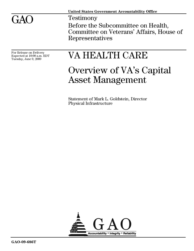 handle is hein.gao/gaobaaxgk0001 and id is 1 raw text is:                      United States Government Accountability Office
GAO                  Testimony
                     Before the Subcommittee on Health,
                     Committee on Veterans' Affairs, House of
                     Representatives


For Release on Delivery
Expected at 10:00 a.m. EDT
Tuesday, June 9, 2009


VA HEALTH CARE

Overview of VA's Capital
Asset Management


Statement of Mark L. Goldstein, Director
Physical Infrastructure


I


GAO


                     Accountabiliy * integrity * Reliability
GAO-09-686T


