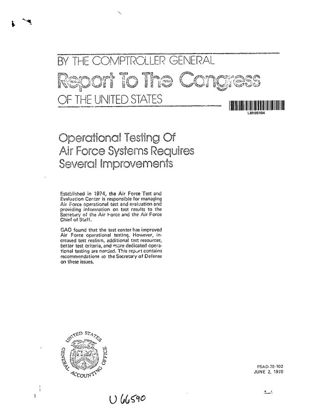 handle is hein.gao/gaobaaxjh0001 and id is 1 raw text is: 









BY THE COMPTROLLER GENERAL


tops'~f;.


V P     -


I L 1 6 I 0II 4I I  I I   I  II II


OF THE UNITED STATES


Operational Testing Of

Air Force Systems Requires

Several Improvements




Established in 1974, the Air Force Test and
Evaluation Center is responsible for managing
Air Force operational test and evaluation and
providing information on test results to the
Secretory of the Air -orce and the Air Force
Chief of Staff.

GAO found that the test center has improved
Air Force operational testinq. However, in-
creased test realism, additional test resources,
better test criteria, and more dedicated opera-
tional testing are needed. This report contains
recommendations co the Secretary of Defense
on these issues.


                                               f -SADE2  102
4r.  ~ t\JUNE 2. 1978


U 6<90


