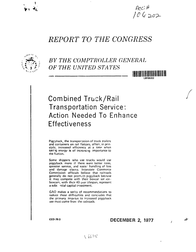 handle is hein.gao/gaobaaxjv0001 and id is 1 raw text is: 










REPORT TO THE CONGRESS


BY THE COMPTROLLER GENERAL

OF THE UNITED STATES


I IIllMl10620I ll 1l11l11l11l l1111lIl
      LM906202


                                                                           7

Combined Truck/Rail

Transportation Service:

Action Needed To Enhance

Effectiveness



Piggyback, the transportation of truck trailers
and containers on rail flatcars, offerq, in prin-
ciple, increased efficiency at a time when
saviig energy is of increasiig importance to
the Nation.

Some shippers who use trucks would use
piggyback more if there were better rales,
speeoier service, and easie- handling of loss
and damage claims. Interstate Commerce
Commission officials believe that railroads
generally do not promote piggyback bec.use
it may compete with their boxcar ser.ice--
boxcarq, with their 40-ear iifespan, represent
a subs ntial capital investment.

GAO makes a series of recommendations to
reduce these difficulties and conc;udes that
the primary impetus to increased piggyback
use must come fron: the railroads.


CED-78-3


DECEMBER 2, 1977


K  01


     'I
       /

 M~ .4'
 &1
~ -, ~:
    'I


