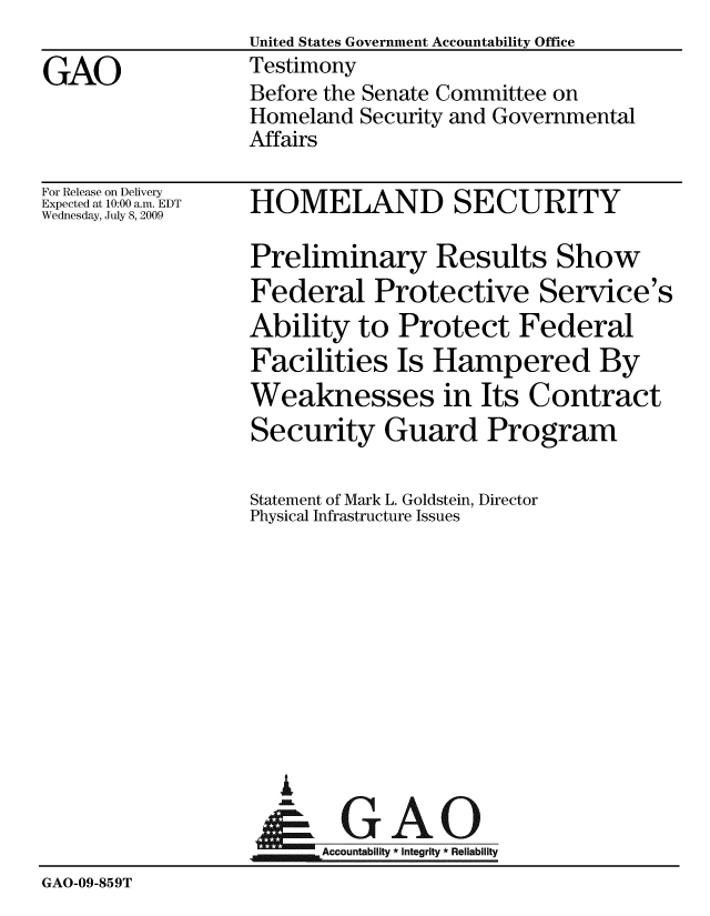 handle is hein.gao/gaobaaxjw0001 and id is 1 raw text is:                   United States Government Accountability Office
GAO               Testimony
                  Before the Senate Committee on
                  Homeland Security and Governmental
                  Affairs


For Release on Delivery
Expected at 10:00 a.m. EDT
Wednesday, July 8, 2009


HOMELAND SECURITY


                  Preliminary Results Show
                  Federal Protective Service's
                  Ability to Protect Federal
                  Facilities Is Hampered By
                  Weaknesses in Its Contract
                  Security Guard Program

                  Statement of Mark L. Goldstein, Director
                  Physical Infrastructure Issues










                     i
                  &0GAO
                  ~Accountabiit * Integrity * Reliability
GAO-09-859T


