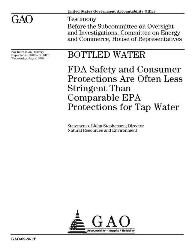 handle is hein.gao/gaobaaxka0001 and id is 1 raw text is:                   United States Government Accountability Office
GAO               Testimony
                  Before the Subcommittee on Oversight
                  and Investigations, Committee on Energy
                  and Commerce, House of Representatives


For Release on Delivery
Expected at 10:00 a.m. EDT
Wednesday, July 8, 2009


BOTTLED WATER


FDA Safety and Consumer
Protections Are Often Less
Stringent Than
Comparable EPA
Protections for Tap Water


                  Statement of John Stephenson, Director
                  Natural Resources and Environment











                     i

                     &GAO
                        Accountability * Integrity * Reliability
GAO-09-861T


