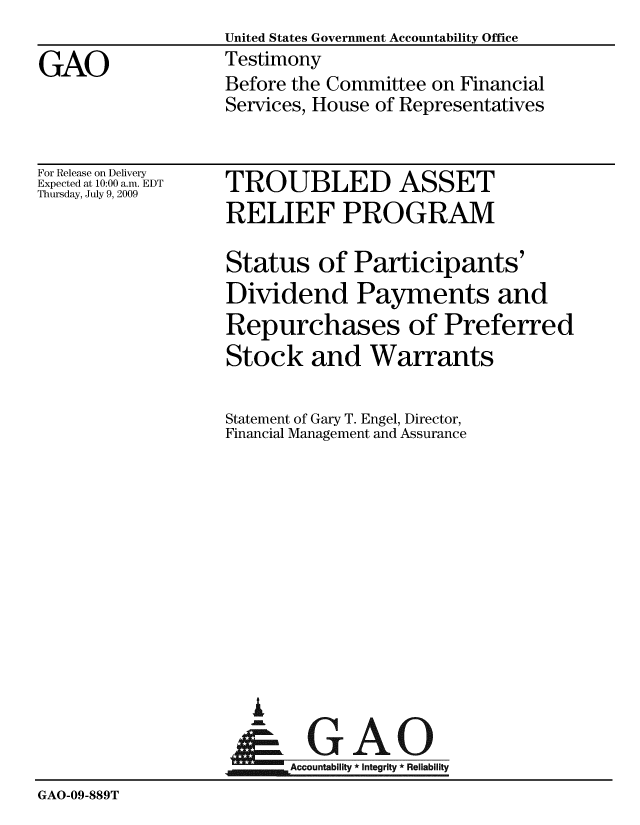 handle is hein.gao/gaobaaxki0001 and id is 1 raw text is:                   United States Government Accountability Office
GAO               Testimony
                  Before the Committee on Financial
                  Services, House of Representatives


For Release on Delivery
Expected at 10:00 a.m. EDT
Thursday, July 9, 2009


TROUBLED ASSET
RELIEF PROGRAM


                   Status of Participants'
                   Dividend Payments and
                   Repurchases of Preferred
                   Stock and Warrants

                   Statement of Gary T. Engel, Director,
                   Financial Management and Assurance











                     i
                     &GAO
                  Accountability*Integrity*Reliability
GAO-09-889T


