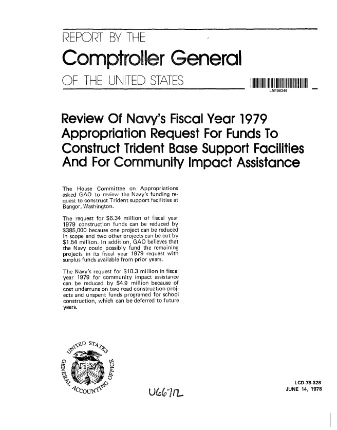 handle is hein.gao/gaobaaxla0001 and id is 1 raw text is: 




REPORT BY THE


Comptroller General


O  F  THE    UNITED      STATES                      11I111 IIIIIIIIIIII II
                                                          LM106246




Review Of Navy's Fiscal Year 1979

Appropriation Request For Funds To

Construct Trident Base Support Facilities

And For Community Impact Assistance


The House Committee on Appropriations
asked GAO to review the Navy's funding re-
quest to construct Trident support facilities at
Bangor, Washington.

The request for $6.34 million of fiscal year
1979 construction funds can be reduced by
$385,000 because one project can be reduced
in scope and two other projects can be cut by
$1.54 million. In addition, GAO believes that
the Navy could possibly fund the remaining
projects in its fiscal year 1979 request with
surplus funds available from prior years.

The Navy's request for $10.3 million in fiscal
year 1979 for community impact assistance
can be reduced by $4.9 million because of
cost underruns on two road construction proj-
ects and unspent funds programed for school
construction, which can be deferred to future
years.











                                                                 LCD-78-328

        U6&7 pli                                              JUNE 14, 1978



