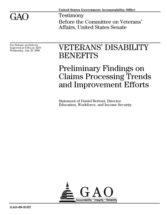 handle is hein.gao/gaobaaxmn0001 and id is 1 raw text is:                    United States Government Accountability Office
GAO                Testimony
                   Before the Committee on Veterans'
                   Affairs, United States Senate


For Release on Delivery
Expected at 9:30 a.m. EDT
Wednesday, July 29, 2009


VETERANS' DISABILITY
BENEFITS

Preliminary Findings on
Claims Processing Trends
and Improvement Efforts

Statement of Daniel Bertoni, Director
Education, Workforce, and Income Security


I
- GAO
     A  n-
jm, Accountability * Integrity * Reliability


GAO-09-910T


