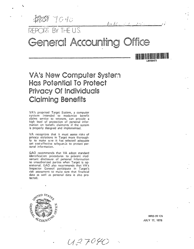 handle is hein.gao/gaobaaxnr0001 and id is 1 raw text is: 







REPOR - BY THE U. S.



Gner                    Accounting Office


                                                               IIIl 1111II1 lIIIIIIIIIIIIIIIlh1lIII111
                                                                     LM106473




VA's New Computer Systen

Has Potential To Protect

Privacy Of Inddiviuals

Claiming Benefits


VA's proprsed Target System, a computer
system  intended to modernize benefit
claims service to veterans, can provide a
high level of protection of personal infor-
mation on benefit claimants if the system
is properly designed and implemented.

VA recognizes that it must assess risks of
privacy violations in Target more thorough-
ly to make si~re it has selected adequate
yet cost-effective safeguarjs to protect per-
sonal information.

GAO recommends that VA adopt standard
identification procedures to prevent inad-
vertant disclosure of personal information
to unauthorized parties when Target is op-
erational. GAO also recommends that VA's
Inspector General participate in   Target's
risk assessment to make sure that financial
data as well as personal data is also pro-
tected.








~0

                           140 HRD-78 '135
                                                                   JULY 17, 1978


