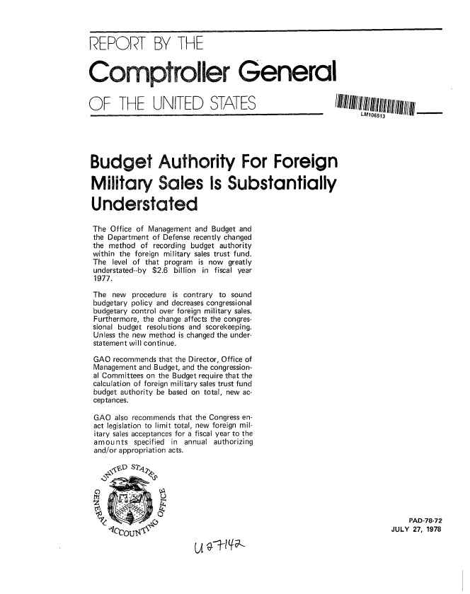 handle is hein.gao/gaobaaxpb0001 and id is 1 raw text is: 



REPORT BY THE



Comptroller General


O  F   THE     UNITED       STATES                      IIIIIIIIIIIIIIIII/IIII/IIII/_.__





Budget Authority For Foreign

Military Sales Is Substantially

Understated

The Office of Management and Budget and
the Department of Defense recently changed
the method of recording budget authority
within the foreign military sales trust fund.
The level of that program is now greatly
understated--by $2.6 billion in fiscal year
1977.

The new procedure is contrary to sound
budgetary policy and decreases congressional
budgetary control over foreign military sales.
Furthermore, the change affects the congres-
sional budget resolutions and scorekeeping.
Unless the new method is changed the under-
statement will continue.

GAO recommends that the Director, Office of
Management and Budget, and the congression-
al Committees on the Budget require that the
calculation of foreign military sales trust fund
budget authority be based on total, new ac-
ceptances.

GAO also recommends that the Congress en-
act legislation to limit total, new foreign mil-
itary sales acceptances for a fiscal year to the
amounts specified in annual authorizing
and/or appropriation acts.




    . I

                                                                         PAD-78-72
    4CCOU.~                                                          JULY 27, 1978


